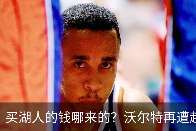 买湖人的钱哪来的？沃尔特再遭起诉 涉嫌挪用客户资金收购球队